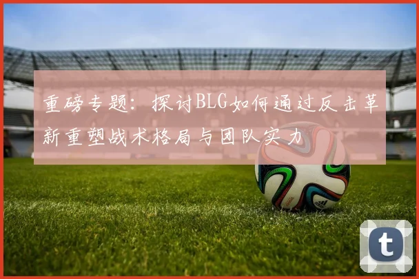 重磅专题：探讨BLG如何通过反击革新重塑战术格局与团队实力