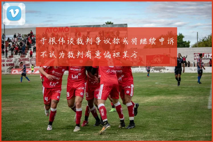 于根伟谈裁判争议称或将继续申诉不认为裁判有意偏袒某方
