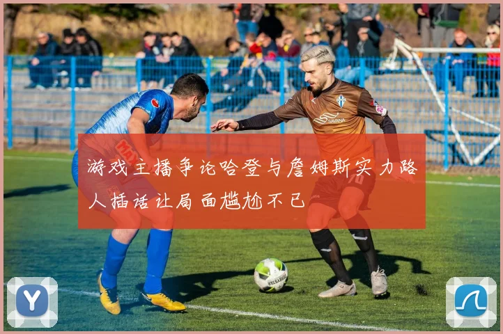 游戏主播争论哈登与詹姆斯实力路人插话让局面尴尬不已