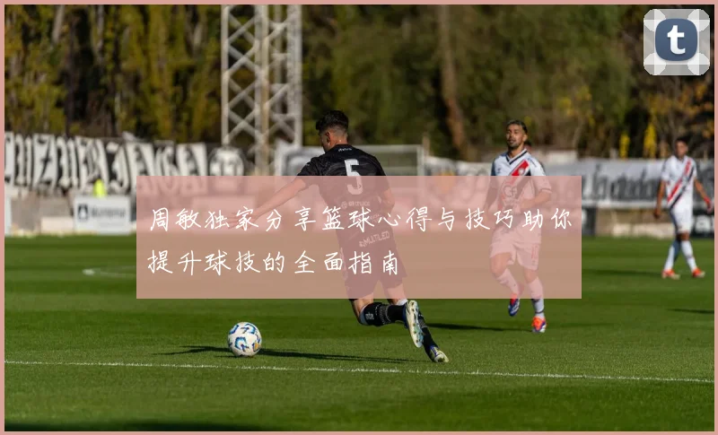 周敏独家分享篮球心得与技巧助你提升球技的全面指南