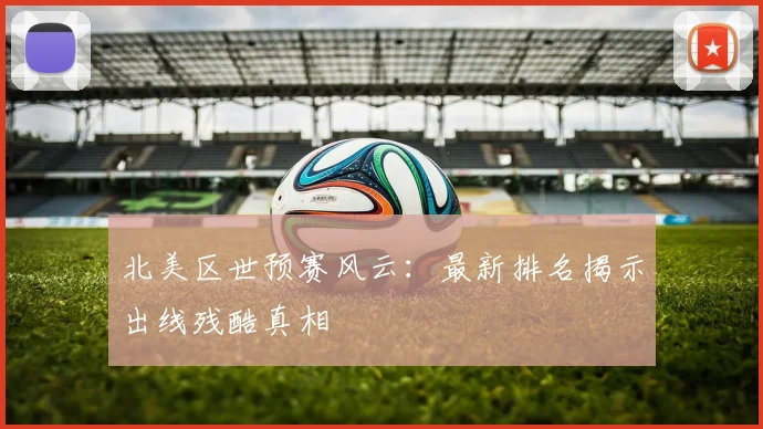 北美区世预赛风云：最新排名揭示出线残酷真相