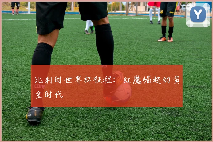 比利时世界杯征程：红魔崛起的黄金时代